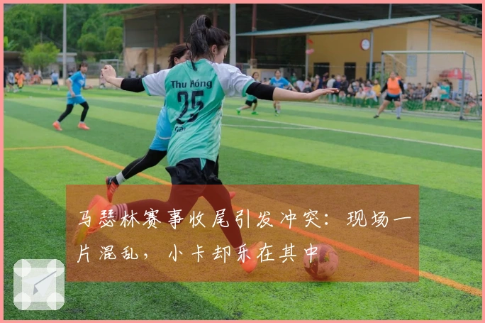 马瑟林赛事收尾引发冲突：现场一片混乱，小卡却乐在其中
