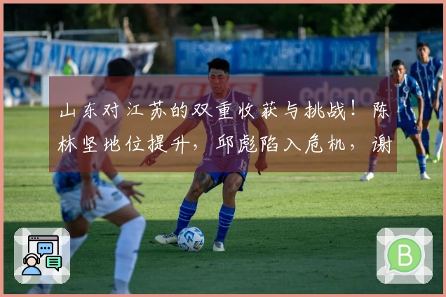 山东对江苏的双重收获与挑战！陈林坚地位提升，邱彪陷入危机，谢智杰状态不佳！