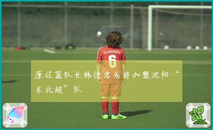 原辽篮队长韩德君或将加盟沈阳“东北超”队