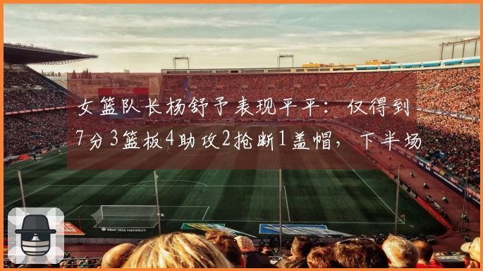 女篮队长杨舒予表现平平：仅得到7分3篮板4助攻2抢断1盖帽，下半场全场沉寂4投全失