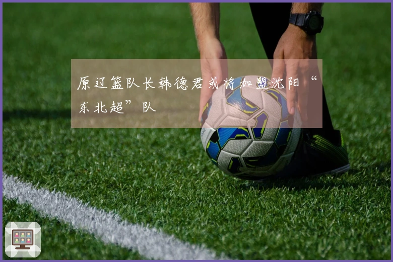 原辽篮队长韩德君或将加盟沈阳“东北超”队