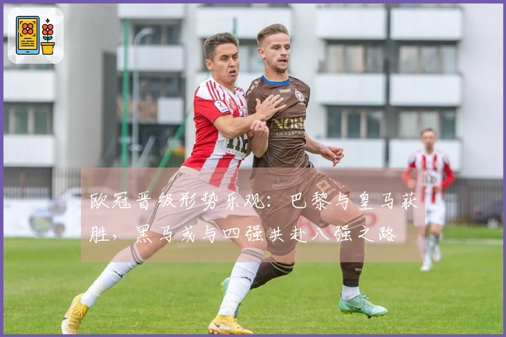 欧冠晋级形势乐观：巴黎与皇马获胜，黑马或与四强共赴八强之路