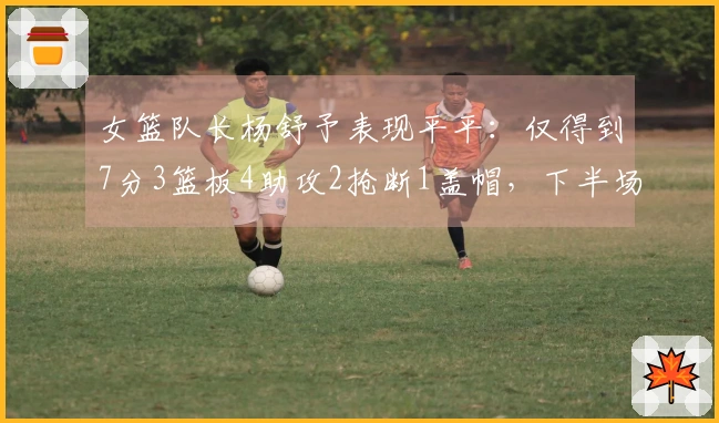 女篮队长杨舒予表现平平：仅得到7分3篮板4助攻2抢断1盖帽，下半场全场沉寂4投全失