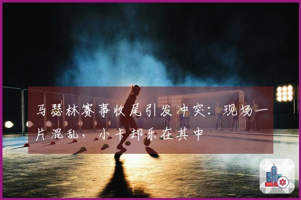 马瑟林赛事收尾引发冲突：现场一片混乱，小卡却乐在其中