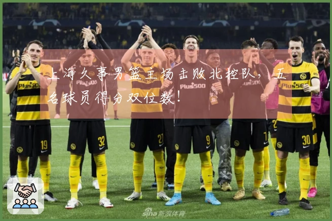 上海久事男篮主场击败北控队，五名球员得分双位数！