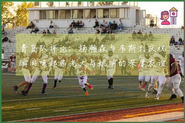 青岛队评论：杨瀚森与韦斯利庆祝瞬间唤起弗老大与姚明的深厚友谊