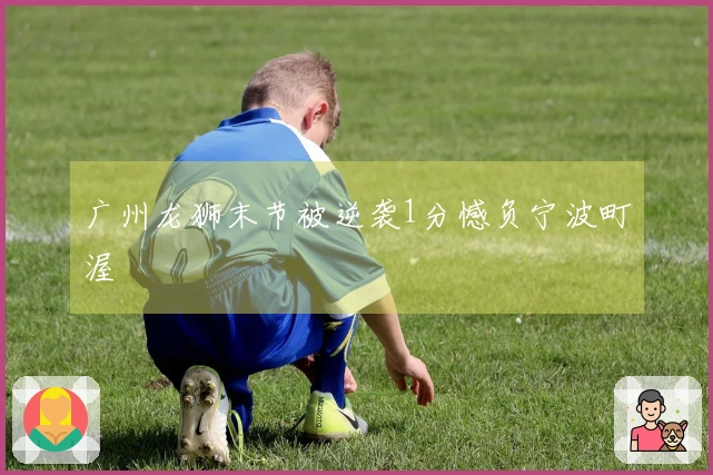 广州龙狮末节被逆袭1分憾负宁波町渥