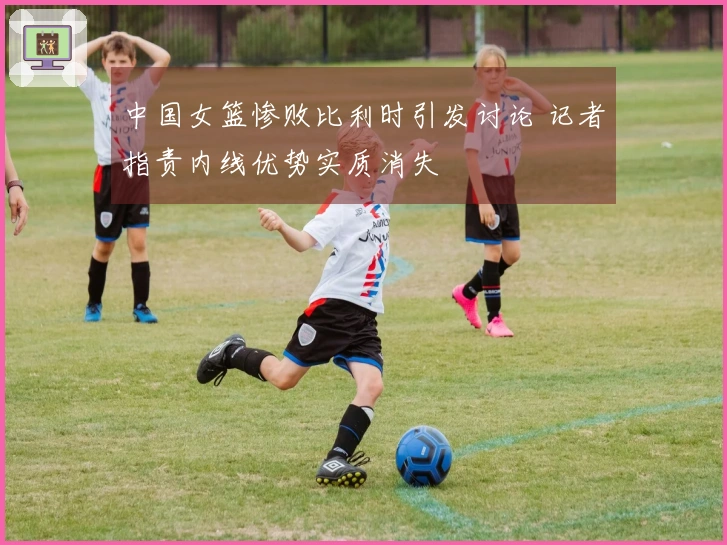 中国女篮惨败比利时引发讨论 记者指责内线优势实质消失