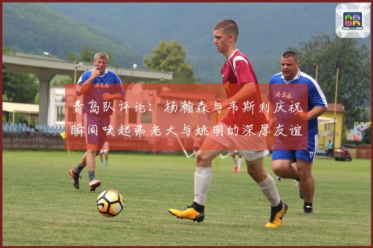 青岛队评论：杨瀚森与韦斯利庆祝瞬间唤起弗老大与姚明的深厚友谊