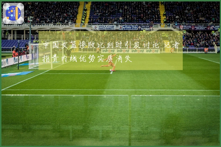 中国女篮惨败比利时引发讨论 记者指责内线优势实质消失