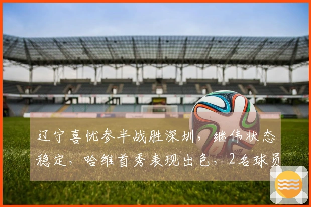 辽宁喜忧参半战胜深圳，继伟状态稳定，哈维首秀表现出色，2名球员表现不佳