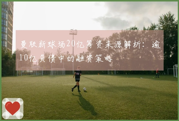 曼联新球场20亿筹资来源解析：逾10亿负债中的融资策略