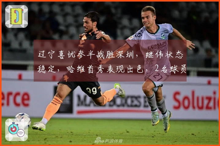 辽宁喜忧参半战胜深圳，继伟状态稳定，哈维首秀表现出色，2名球员表现不佳